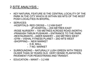 2.SITE ANALYSIS :
• KEY NATURAL FEATURE IS THE CENTRAL LOCALITY OF THE
PARK IN THE CITY WHICH IS WITHIN 500 MTS OF THE MOST
POSH LOCALITIES IN BHOPAL.
• SERVICES:
-HOSPITALS- RED CROSS – 1.2 KM EAST
JP HOSPITAL – 200 METRES EAST
-ROSE NURSERY – 100 METRES ACROSS ROAD (NORTH)
-PRAKASH TARUN PUSHKAR – ENTRANCE TO THE PARK
-RESTAURANTS – AMER BAKERY – 240 METRES WEST
-GYM – VISHAL FITNESS PLANET – 25O MTS WEST
-SHOPPING – NEW MARKET
- D.B. MALL
- 7 NO. MARKET
• SURROUNDING – NATURALLY LUSH GREEN WITH TREES
OLDER THAN 30 YEARS OLD, VERY DENSE PLANTATION,
PAVEMENT FOR PEDESTRIANS AND TRANSIT.
• EDUCATION – MANIT – 3.2 KM
 