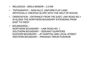 • RELIGIOUS – BIRLA MANDIR – 3.3 KM
• TOPOGRAPHY – NON-HILLY, UNIFORM FLAT LAND,
ARTIFICIALLY CREATED SLOPE WITH THE HELP OF ROCKS.
• ORIENTATION – ENTRANCE FROM THE EAST, LINK ROAD NO.1
IS ALONG THE NORTHERN BOUNDARY EXTENDING FROM
EAST TO WEST
• BOUNDARIES –
NORTHERN BOUNDARY – LINK ROAD NO. 1
SOUTHERN BOUNDARY – SERVANT QUARTERS
EASTERN BOUNDARY – JP HOSPITAL AND LOCAL STREET
WESTERN BOUNDARY – PRAKASH TARUN PUSHKAR
 