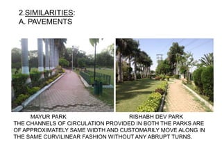 2.SIMILARITIES:
A. PAVEMENTS
MAYUR PARK RISHABH DEV PARK
THE CHANNELS OF CIRCULATION PROVIDED IN BOTH THE PARKS ARE
OF APPROXIMATELY SAME WIDTH AND CUSTOMARILY MOVE ALONG IN
THE SAME CURVILINEAR FASHION WITHOUT ANY ABRUPT TURNS.
 
