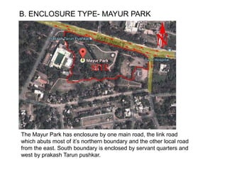B. ENCLOSURE TYPE- MAYUR PARK
The Mayur Park has enclosure by one main road, the link road
which abuts most of it’s northern boundary and the other local road
from the east. South boundary is enclosed by servant quarters and
west by prakash Tarun pushkar.
 