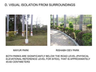 D. VISUAL ISOLATION FROM SURROUNDINGS
MAYUR PARK RISHABH DEV PARK
BOTH PARKS ARE SIGNIFICANTLY BELOW THE ROAD LEVEL (PHYSICAL
ELEVATIONAL REFERENCE LEVEL FOR SITES), THAT IS APPROXIMATELY
45-60 CENTIMETERS
 