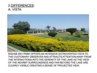 2.DIFFERENCES:
A. VISTA
RISHAB DEV PARK OFFERS AN INTENSIVE EXTROVERTED VISTA TO
THE CUSTOMARY OBSERVER AND ATTRACTS ATTENTION AWAY FROM
THE INTERACTIONS INTO THE SERENITY OF THE LAKE AS THE VIEW
OF THE NEARBY SURROUNDINGS AND FAR BEYOND THE LAKE ARE
CLEARLY VISIBLE CREATING A SENSE OF PROJECTED VIEW.
 