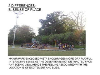 2.DIFFERENCES:
B. SENSE OF PLACE
MAYUR PARK-ENCLOSED VISTA ENCOURAGES MORE OF A PLAYFUL,
INTERACTIVE SENSE AS THE OBSERVER IS NOT DISTRACTED FROM
ANY SCENIC VIEW, HENCE THE FEELING ASSOCIATED WITH THE
LOCATION IS OF EXCITEMENT AND BLISS.
 
