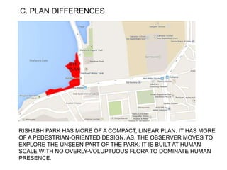 C. PLAN DIFFERENCES
RISHABH PARK HAS MORE OF A COMPACT, LINEAR PLAN. IT HAS MORE
OF A PEDESTRIAN-ORIENTED DESIGN. AS, THE OBSERVER MOVES TO
EXPLORE THE UNSEEN PART OF THE PARK. IT IS BUILT AT HUMAN
SCALE WITH NO OVERLY-VOLUPTUOUS FLORA TO DOMINATE HUMAN
PRESENCE.
 