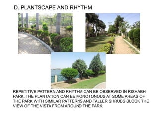 D. PLANTSCAPE AND RHYTHM
REPETITIVE PATTERN AND RHYTHM CAN BE OBSERVED IN RISHABH
PARK. THE PLANTATION CAN BE MONOTONOUS AT SOME AREAS OF
THE PARK WITH SIMILAR PATTERNS AND TALLER SHRUBS BLOCK THE
VIEW OF THE VISTA FROM AROUND THE PARK.
 