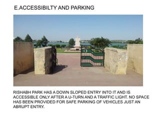 E.ACCESSIBILTY AND PARKING
RISHABH PARK HAS A DOWN SLOPED ENTRY INTO IT AND IS
ACCESSIBLE ONLY AFTER A U-TURN AND A TRAFFIC LIGHT. NO SPACE
HAS BEEN PROVIDED FOR SAFE PARKING OF VEHICLES JUST AN
ABRUPT ENTRY.
 