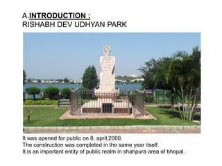 A.INTRODUCTION :
RISHABH DEV UDHYAN PARK
It was opened for public on 8, april,2000.
The construction was completed in the same year itself.
It is an important entity of public realm in shahpura area of bhopal.
 