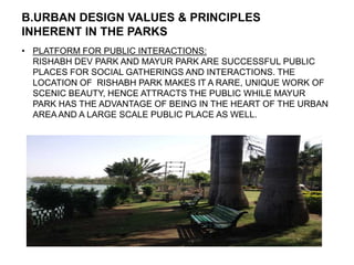 B.URBAN DESIGN VALUES & PRINCIPLES
INHERENT IN THE PARKS
• PLATFORM FOR PUBLIC INTERACTIONS:
RISHABH DEV PARK AND MAYUR PARK ARE SUCCESSFUL PUBLIC
PLACES FOR SOCIAL GATHERINGS AND INTERACTIONS. THE
LOCATION OF RISHABH PARK MAKES IT A RARE, UNIQUE WORK OF
SCENIC BEAUTY, HENCE ATTRACTS THE PUBLIC WHILE MAYUR
PARK HAS THE ADVANTAGE OF BEING IN THE HEART OF THE URBAN
AREA AND A LARGE SCALE PUBLIC PLACE AS WELL.
 