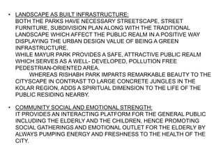 • LANDSCAPE AS BUILT INFRASTRUCTURE:
BOTH THE PARKS HAVE NECESSARY STREETSCAPE, STREET
FURNITURE, SUBDIVISION PLAN ALONG WITH THE TRADITIONAL
LANDSCAPE WHICH AFFECT THE PUBLIC REALM IN A POSITIVE WAY
DISPLAYING THE URBAN DESIGN VALUE OF BEING A GREEN
INFRASTRUCTURE.
WHILE MAYUR PARK PROVIDES A SAFE, ATTRACTIVE PUBLIC REALM
WHICH SERVES AS A WELL- DEVELOPED, POLLUTION FREE
PEDESTRIAN-ORIENTED AREA.
WHEREAS RISHABH PARK IMPARTS REMARKABLE BEAUTY TO THE
CITYSCAPE IN CONTRAST TO LARGE CONCRETE JUNGLES IN THE
KOLAR REGION, ADDS A SPIRITUAL DIMENSION TO THE LIFE OF THE
PUBLIC RESIDING NEARBY.
• COMMUNITY SOCIAL AND EMOTIONAL STRENGTH:
IT PROVIDES AN INTERACTING PLATFORM FOR THE GENERAL PUBLIC
INCLUDING THE ELDERLY AND THE CHILDREN, HENCE PROMOTING
SOCIAL GATHERINGS AND EMOTIONAL OUTLET FOR THE ELDERLY BY
ALWAYS PUMPING ENERGY AND FRESHNESS TO THE HEALTH OF THE
CITY.
 
