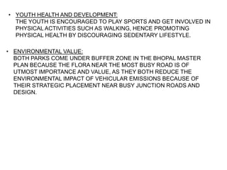 • YOUTH HEALTH AND DEVELOPMENT:
THE YOUTH IS ENCOURAGED TO PLAY SPORTS AND GET INVOLVED IN
PHYSICAL ACTIVITIES SUCH AS WALKING, HENCE PROMOTING
PHYSICAL HEALTH BY DISCOURAGING SEDENTARY LIFESTYLE.
• ENVIRONMENTAL VALUE:
BOTH PARKS COME UNDER BUFFER ZONE IN THE BHOPAL MASTER
PLAN BECAUSE THE FLORA NEAR THE MOST BUSY ROAD IS OF
UTMOST IMPORTANCE AND VALUE, AS THEY BOTH REDUCE THE
ENVIRONMENTAL IMPACT OF VEHICULAR EMISSIONS BECAUSE OF
THEIR STRATEGIC PLACEMENT NEAR BUSY JUNCTION ROADS AND
DESIGN.
 