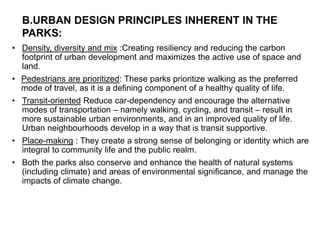 • Density, diversity and mix :Creating resiliency and reducing the carbon
footprint of urban development and maximizes the active use of space and
land.
• Pedestrians are prioritized: These parks prioritize walking as the preferred
mode of travel, as it is a defining component of a healthy quality of life.
• Transit-oriented Reduce car-dependency and encourage the alternative
modes of transportation – namely walking, cycling, and transit – result in
more sustainable urban environments, and in an improved quality of life.
Urban neighbourhoods develop in a way that is transit supportive.
• Place-making : They create a strong sense of belonging or identity which are
integral to community life and the public realm.
• Both the parks also conserve and enhance the health of natural systems
(including climate) and areas of environmental significance, and manage the
impacts of climate change.
B.URBAN DESIGN PRINCIPLES INHERENT IN THE
PARKS:
 