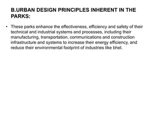 • These parks enhance the effectiveness, efficiency and safety of their
technical and industrial systems and processes, including their
manufacturing, transportation, communications and construction
infrastructure and systems to increase their energy efficiency, and
reduce their environmental footprint of industries like bhel.
B.URBAN DESIGN PRINCIPLES INHERENT IN THE
PARKS:
 