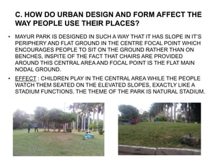 • MAYUR PARK IS DESIGNED IN SUCH A WAY THAT IT HAS SLOPE IN IT’S
PERIPHERY AND FLAT GROUND IN THE CENTRE FOCAL POINT WHICH
ENCOURAGES PEOPLE TO SIT ON THE GROUND RATHER THAN ON
BENCHES, INSPITE OF THE FACT THAT CHAIRS ARE PROVIDED
AROUND THIS CENTRAL AREA AND FOCAL POINT IS THE FLAT MAIN
NODAL GROUND.
• EFFECT : CHILDREN PLAY IN THE CENTRAL AREA WHILE THE PEOPLE
WATCH THEM SEATED ON THE ELEVATED SLOPES, EXACTLY LIKE A
STADIUM FUNCTIONS. THE THEME OF THE PARK IS NATURAL STADIUM.
C. HOW DO URBAN DESIGN AND FORM AFFECT THE
WAY PEOPLE USE THEIR PLACES?
 