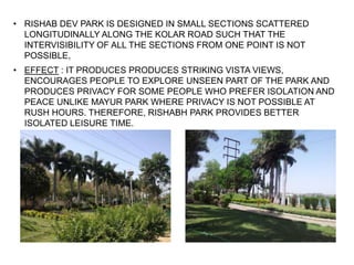 • RISHAB DEV PARK IS DESIGNED IN SMALL SECTIONS SCATTERED
LONGITUDINALLY ALONG THE KOLAR ROAD SUCH THAT THE
INTERVISIBILITY OF ALL THE SECTIONS FROM ONE POINT IS NOT
POSSIBLE,
• EFFECT : IT PRODUCES PRODUCES STRIKING VISTA VIEWS,
ENCOURAGES PEOPLE TO EXPLORE UNSEEN PART OF THE PARK AND
PRODUCES PRIVACY FOR SOME PEOPLE WHO PREFER ISOLATION AND
PEACE UNLIKE MAYUR PARK WHERE PRIVACY IS NOT POSSIBLE AT
RUSH HOURS. THEREFORE, RISHABH PARK PROVIDES BETTER
ISOLATED LEISURE TIME.
 