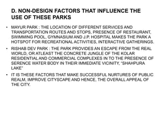 • MAYUR PARK : THE LOCATION OF DIFFERENT SERVICES AND
TRANSPORTATION ROUTES AND STOPS, PRESENCE OF RESTAURANT,
SWIMMING POOL, GYMNASIUM AND J.P. HOSPITAL MAKES THE PARK A
HOTSPOT FOR RECREATIONAL ACTIVITIES, INTERACTIVE GATHERINGS.
• RISHAB DEV PARK : THE PARK PROVIDES AN ESCAPE FROM THE REAL
WORLD, OR ATLEAST THE CONCRETE JUNGLE OF THE KOLAR
RESIDENTIAL AND COMMERCIAL COMPLEXES IN TO THE PRESENCE OF
SERENCE WATER BODY IN THEIR IMMEDIATE VICINITY, “SHAHPURA
LAKE”
• IT IS THESE FACTORS THAT MAKE SUCCESSFUL NURTURES OF PUBLIC
REALM, IMPROVE CITYSCAPE AND HENCE, THE OVERALL APPEAL OF
THE CITY.
D. NON-DESIGN FACTORS THAT INFLUENCE THE
USE OF THESE PARKS
 