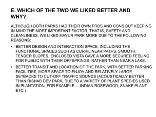 ALTHOUGH BOTH PARKS HAD THEIR OWN PROS AND CONS BUT KEEPING
IN MIND THE MOST IMPORTANT FACTOR, THAT IS, SAFETY AND
CLEANLINESS, WE LIKED MAYUR PARK MORE DUE TO THE FOLLOWING
REASONS:
• BETTER DESIGN AND INTERACTION SPACE, INCLUDING THE
FUNCTIONAL SPACES SUCH AS CURVILINEAR PATHS, SMOOTH,
TENDER SLOPES, ENCLOSED VISTA GAVE A MORE SECURED FEELING
FOR PUBLIC WITH THEIR OFFSPRINGS, RATHER THAN NEAR A LAKE.
• BETTER TRANSIT AND LOCATION OF THE PARK, WITH BETTER PARKING
FACILITIES, MORE SPACE TO ENJOY AND RELATIVELY LARGE
SETBACKS TO CUT-OFF TRAFFIC SOUNDS (ACOUSTICALLY BETTER
THAN RISHAB DEV PARK, DUE TO A VARIETY OF PLANT SPECIES USED
IN PLANTATION, FOR EXAMPLE : - INDIAN ROSEWOOD, SNAKE PLANT
ETC.)
E. WHICH OF THE TWO WE LIKED BETTER AND
WHY?
 