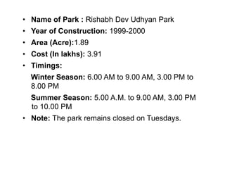 • Name of Park : Rishabh Dev Udhyan Park
• Year of Construction: 1999-2000
• Area (Acre):1.89
• Cost (In lakhs): 3.91
• Timings:
Winter Season: 6.00 AM to 9.00 AM, 3.00 PM to
8.00 PM
Summer Season: 5.00 A.M. to 9.00 AM, 3.00 PM
to 10.00 PM
• Note: The park remains closed on Tuesdays.
 