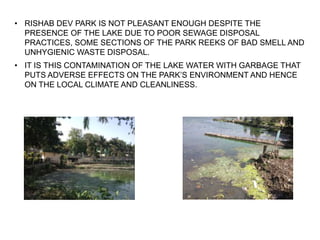 • RISHAB DEV PARK IS NOT PLEASANT ENOUGH DESPITE THE
PRESENCE OF THE LAKE DUE TO POOR SEWAGE DISPOSAL
PRACTICES, SOME SECTIONS OF THE PARK REEKS OF BAD SMELL AND
UNHYGIENIC WASTE DISPOSAL.
• IT IS THIS CONTAMINATION OF THE LAKE WATER WITH GARBAGE THAT
PUTS ADVERSE EFFECTS ON THE PARK’S ENVIRONMENT AND HENCE
ON THE LOCAL CLIMATE AND CLEANLINESS.
 