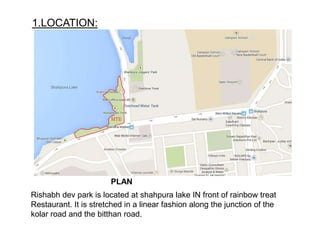 1.LOCATION:
PLAN
Rishabh dev park is located at shahpura lake IN front of rainbow treat
Restaurant. It is stretched in a linear fashion along the junction of the
kolar road and the bitthan road.
 