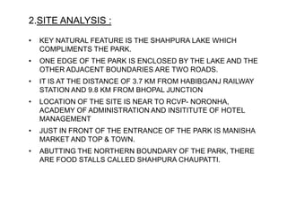 2.SITE ANALYSIS :
• KEY NATURAL FEATURE IS THE SHAHPURA LAKE WHICH
COMPLIMENTS THE PARK.
• ONE EDGE OF THE PARK IS ENCLOSED BY THE LAKE AND THE
OTHER ADJACENT BOUNDARIES ARE TWO ROADS.
• IT IS AT THE DISTANCE OF 3.7 KM FROM HABIBGANJ RAILWAY
STATION AND 9.8 KM FROM BHOPAL JUNCTION
• LOCATION OF THE SITE IS NEAR TO RCVP- NORONHA,
ACADEMY OF ADMINISTRATION AND INSITITUTE OF HOTEL
MANAGEMENT
• JUST IN FRONT OF THE ENTRANCE OF THE PARK IS MANISHA
MARKET AND TOP & TOWN.
• ABUTTING THE NORTHERN BOUNDARY OF THE PARK, THERE
ARE FOOD STALLS CALLED SHAHPURA CHAUPATTI.
 