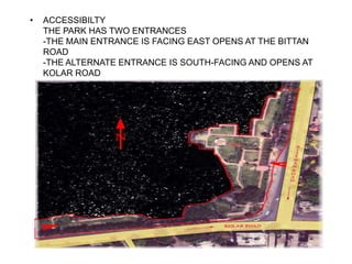 • ACCESSIBILTY
THE PARK HAS TWO ENTRANCES
-THE MAIN ENTRANCE IS FACING EAST OPENS AT THE BITTAN
ROAD
-THE ALTERNATE ENTRANCE IS SOUTH-FACING AND OPENS AT
KOLAR ROAD
 