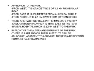 • APPROACH TO THE PARK
-FROM WEST, IT IS AT A DISTANCE OF 1.1 KM FROM KOLAR
ROAD
-FROM EAST, IT IS 600 METERS FROM AHILYA BAI CIRCLE
-FROM NORTH, IT IS 2.1 KM AWAY FROM BITTHAN CIRCLE
• THERE ARE TWO HOSPITALS IN THE IMMEDIATE VICINITY
-SHEKHAR HOSPITAL WHICH IS 150 M EAST TO THE PARK
-BANSAL HOSPITAL WHICH IS 200 M WEST TO THE PARK
• IN FRONT OF THE ALTERNATE ENTRANCE OF THE PARK
-THERE IS A ART AND CULTURAL INSTITUTE CALLED
ABHIVYAKTI, ADJACENT TO ABHIVAKTI THERE IS A RESIDENTIAL
COMPLEX CALLED AMALTASH.
 