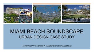 MIAMI BEACH SOUNDSCAPE
URBAN DESIGN CASE STUDY
ANKITA KHANTE | BARSHA AMARENDRA | SHIVANGI NEGI
 