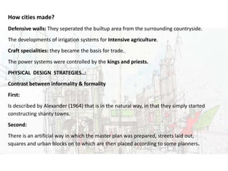 URBAN DESIGNHow cities made?
Defensive walls: They seperated the builtup area from the surrounding countryside.
The developments of irrigation systems for Intensive agriculture.
Craft specialities: they became the basis for trade.
The power systems were controlled by the kings and priests.
PHYSICAL DESIGN STRATEGIES..:
Contrast between informality & formality
First:
Is described by Alexander (1964) that is in the natural way, in that they simply started
constructing shanty towns.
Second:
There is an artificial way in which the master plan was prepared, streets laid out,
squares and urban blocks on to which are then placed according to some planners.
 