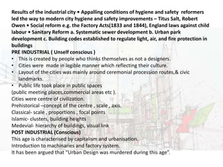 URBAN DESIGN
Results of the industrial city • Appalling conditions of hygiene and safety reformers
led the way to modern city hygiene and safety improvements – Titus Salt, Robert
Owen • Social reform e.g. the Factory Acts(1833 and 1844), England laws against child
labour • Sanitary Reform a. Systematic sewer development b. Urban park
development c. Building codes established to regulate light, air, and fire protection in
buildings
PRE INDUSTRIAL ( Unself conscious )
• This is created by people who thinks themselves as not a designers.
• Cities were made in legible manner which reflecting their culture.
• Layout of the cities was mainly around ceremonial procession routes,& civic
landmarks.
• Public life took place in public spaces
(public meeting places,commercial areas etc ).
Cities were centre of civilization.
Prehistorical –concept of the centre , scale , axis.
Classical- scale , proportions , focal points
Islamic- clusters, building heights
Medevial- hierarchy of buildings, visual link
POST INDUSTRIAL (Conscious)
This age is characterised by capitalism and urbanisation.
Introduction to machinaries and factory system.
It has been argued that “Urban Design was murdered during this age”.
 