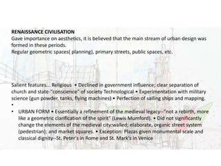 URBAN DESIGN
RENAISSANCE CIVILISATION
Gave importance on aesthetics, it is believed that the main stream of urban design was
formed in these periods.
Regular geometric spaces( planning), primary streets, public spaces, etc.
Salient features... Religious • Declined in government influence; clear separation of
church and state-"conscience" of society Technological • Experimentation with military
science (gun powder, tanks, flying machines) • Perfection of sailing ships and mapping.
•
• URBAN FORM • Essentially a refinement of the medieval legacy--"not a rebirth, more
like a geometric clarification of the spirit" (Lewis Mumford). • Did not significantly
change the elements of the medieval city:walled; elaborate, organic street system
(pedestrian); and market squares. • Exception: Plazas given monumental scale and
classical dignity--St. Peter's in Rome and St. Mark's in Venice
 