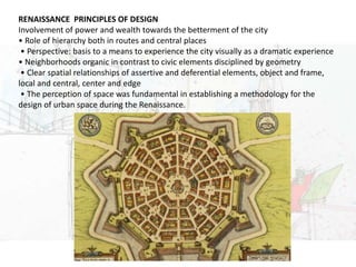 URBAN DESIGN
RENAISSANCE PRINCIPLES OF DESIGN
Involvement of power and wealth towards the betterment of the city
• Role of hierarchy both in routes and central places
• Perspective: basis to a means to experience the city visually as a dramatic experience
• Neighborhoods organic in contrast to civic elements disciplined by geometry
• Clear spatial relationships of assertive and deferential elements, object and frame,
local and central, center and edge
• The perception of space was fundamental in establishing a methodology for the
design of urban space during the Renaissance.
 