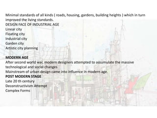 URBAN DESIGNMinimal standards of all kinds ( roads, housing, gardens, building heights ) which in turn
improved the living standards.
DESIGN FACE OF INDUSTRIAL AGE
Linear city
Floating city
Industrial city
Garden city
Artistic city planning
MODERN AGE
After second world war, modern designers attempted to assumulate the massive
technological and social changes
Mainstream of urban design came into influence in modern age.
POST MODERN STAGE
Late 20 th century
Deconstructivism Attempt
Complex Forms
 