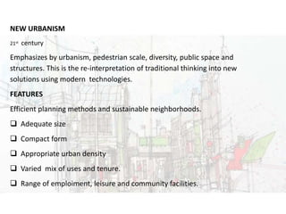 URBAN DESIGNNEW URBANISM
21st century
Emphasizes by urbanism, pedestrian scale, diversity, public space and
structures. This is the re-interpretation of traditional thinking into new
solutions using modern technologies.
FEATURES
Efficient planning methods and sustainable neighborhoods.
 Adequate size
 Compact form
 Appropriate urban density
 Varied mix of uses and tenure.
 Range of emploiment, leisure and community facilities.
 
