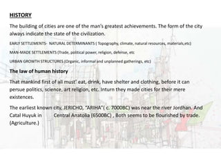 URBAN DESIGN
HISTORY
The building of cities are one of the man’s greatest achievements. The form of the city
always indicate the state of the civilization.
EARLY SETTLEMENTS- NATURAL DETERMINANTS ( Topography, climate, natural resources, materials,etc)
MAN-MADE SETTLEMENTS (Trade, political power, religion, defense, etc
URBAN GROWTH STRUCTURES (Organic, informal and unplanned gatherings, etc)
The law of human history
That mankind first of all must’ eat, drink, have shelter and clothing, before it can
persue politics, science, art religion, etc. Inturn they made cities for their mere
existences.
The earliest known city, JERICHO, “ARIHA”( c. 7000BC) was near the river Jordhan. And
Catal Huyuk in Central Anatolia (6500BC) , Both seems to be flourished by trade.
(Agriculture.)
 