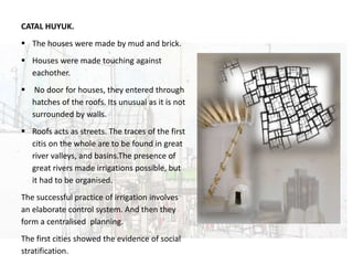 URBAN DESIGN
CATAL HUYUK.
 The houses were made by mud and brick.
 Houses were made touching against
eachother.
 No door for houses, they entered through
hatches of the roofs. Its unusual as it is not
surrounded by walls.
 Roofs acts as streets. The traces of the first
citis on the whole are to be found in great
river valleys, and basins.The presence of
great rivers made irrigations possible, but
it had to be organised.
The successful practice of irrigation involves
an elaborate control system. And then they
form a centralised planning.
The first cities showed the evidence of social
stratification.
 