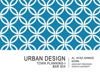 URBAN DESIGN
TOWN PLANNING-I
BAR 804
Ar. AYAZ AHMAD
KHAN
ASSISTANT PROFESSOR
INVERTIS UNIVERSITY
 