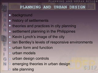 background
history of settlements
theories and practices in city planning
settlement planning in the Philippines
Kevin Lynch’s image of the city
Ian Bentley’s levels of responsive environments
urban form and function
urban models
urban design controls
emerging theories in urban design
site planning
PLANNING AND URBAN DESIGN
 