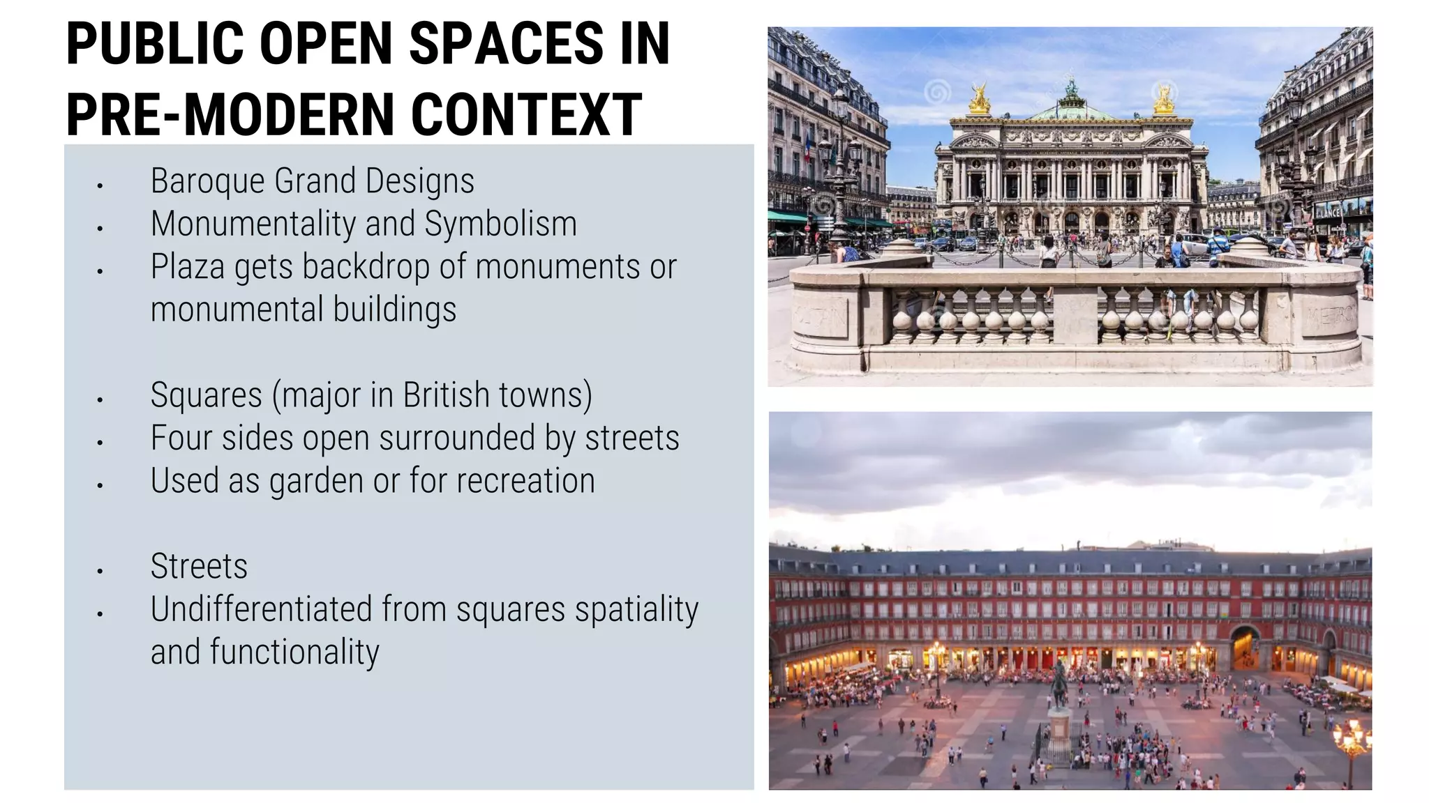 • Baroque Grand Designs
• Monumentality and Symbolism
• Plaza gets backdrop of monuments or
monumental buildings
• Squares (major in British towns)
• Four sides open surrounded by streets
• Used as garden or for recreation
• Streets
• Undifferentiated from squares spatiality
and functionality
PUBLIC OPEN SPACES IN
PRE-MODERN CONTEXT
 