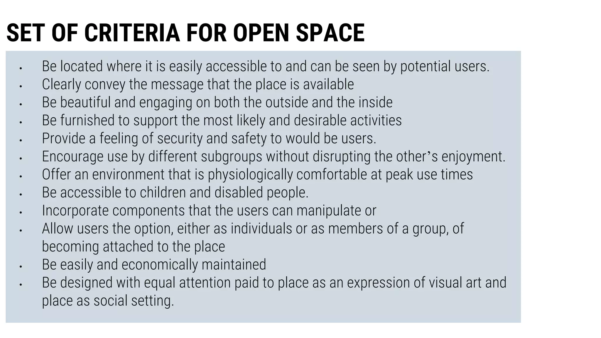 • Be located where it is easily accessible to and can be seen by potential users.
• Clearly convey the message that the place is available
• Be beautiful and engaging on both the outside and the inside
• Be furnished to support the most likely and desirable activities
• Provide a feeling of security and safety to would be users.
• Encourage use by different subgroups without disrupting the other’s enjoyment.
• Offer an environment that is physiologically comfortable at peak use times
• Be accessible to children and disabled people.
• Incorporate components that the users can manipulate or
• Allow users the option, either as individuals or as members of a group, of
becoming attached to the place
• Be easily and economically maintained
• Be designed with equal attention paid to place as an expression of visual art and
place as social setting.
SET OF CRITERIA FOR OPEN SPACE
 
