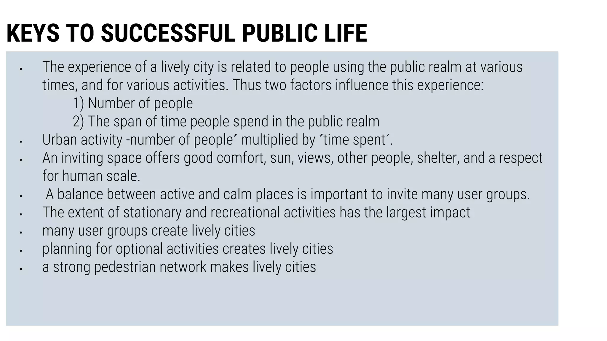• The experience of a lively city is related to people using the public realm at various
times, and for various activities. Thus two factors influence this experience:
1) Number of people
2) The span of time people spend in the public realm
• Urban activity -number of people´ multiplied by ´time spent´.
• An inviting space offers good comfort, sun, views, other people, shelter, and a respect
for human scale.
• A balance between active and calm places is important to invite many user groups.
• The extent of stationary and recreational activities has the largest impact
• many user groups create lively cities
• planning for optional activities creates lively cities
• a strong pedestrian network makes lively cities
KEYS TO SUCCESSFUL PUBLIC LIFE
 