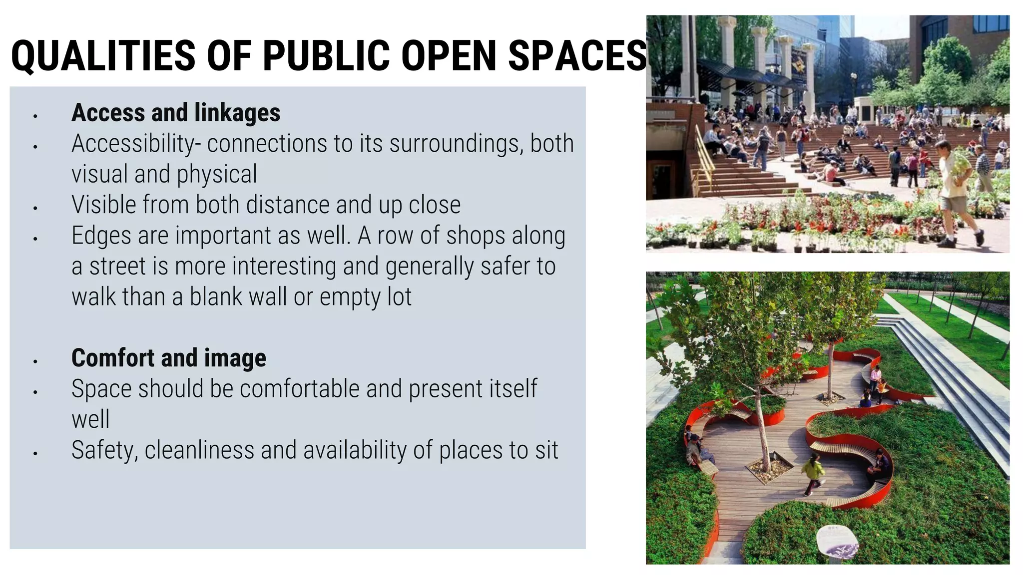 • Access and linkages
• Accessibility- connections to its surroundings, both
visual and physical
• Visible from both distance and up close
• Edges are important as well. A row of shops along
a street is more interesting and generally safer to
walk than a blank wall or empty lot
• Comfort and image
• Space should be comfortable and present itself
well
• Safety, cleanliness and availability of places to sit
QUALITIES OF PUBLIC OPEN SPACES
 