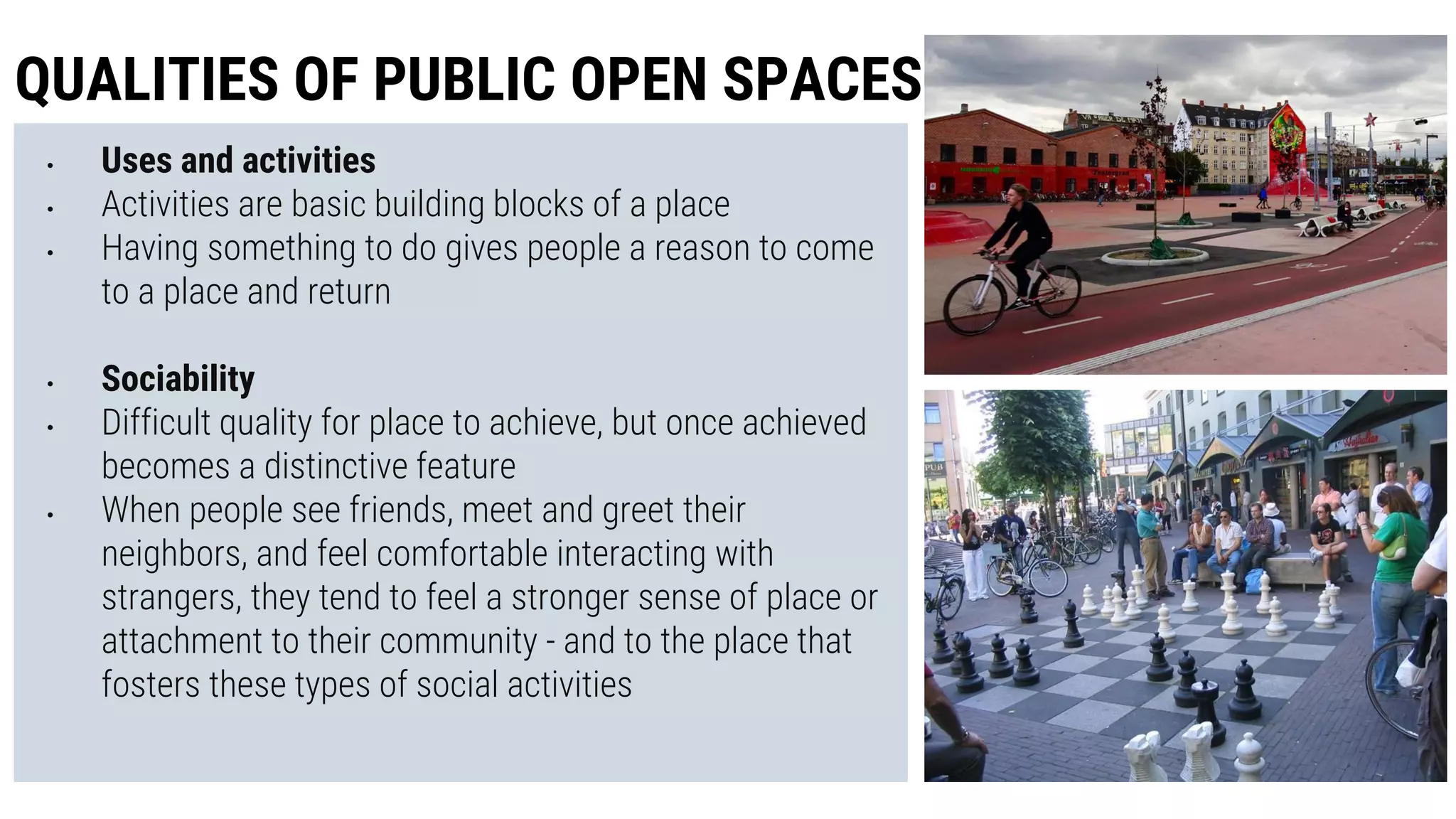• Uses and activities
• Activities are basic building blocks of a place
• Having something to do gives people a reason to come
to a place and return
• Sociability
• Difficult quality for place to achieve, but once achieved
becomes a distinctive feature
• When people see friends, meet and greet their
neighbors, and feel comfortable interacting with
strangers, they tend to feel a stronger sense of place or
attachment to their community - and to the place that
fosters these types of social activities
QUALITIES OF PUBLIC OPEN SPACES
 
