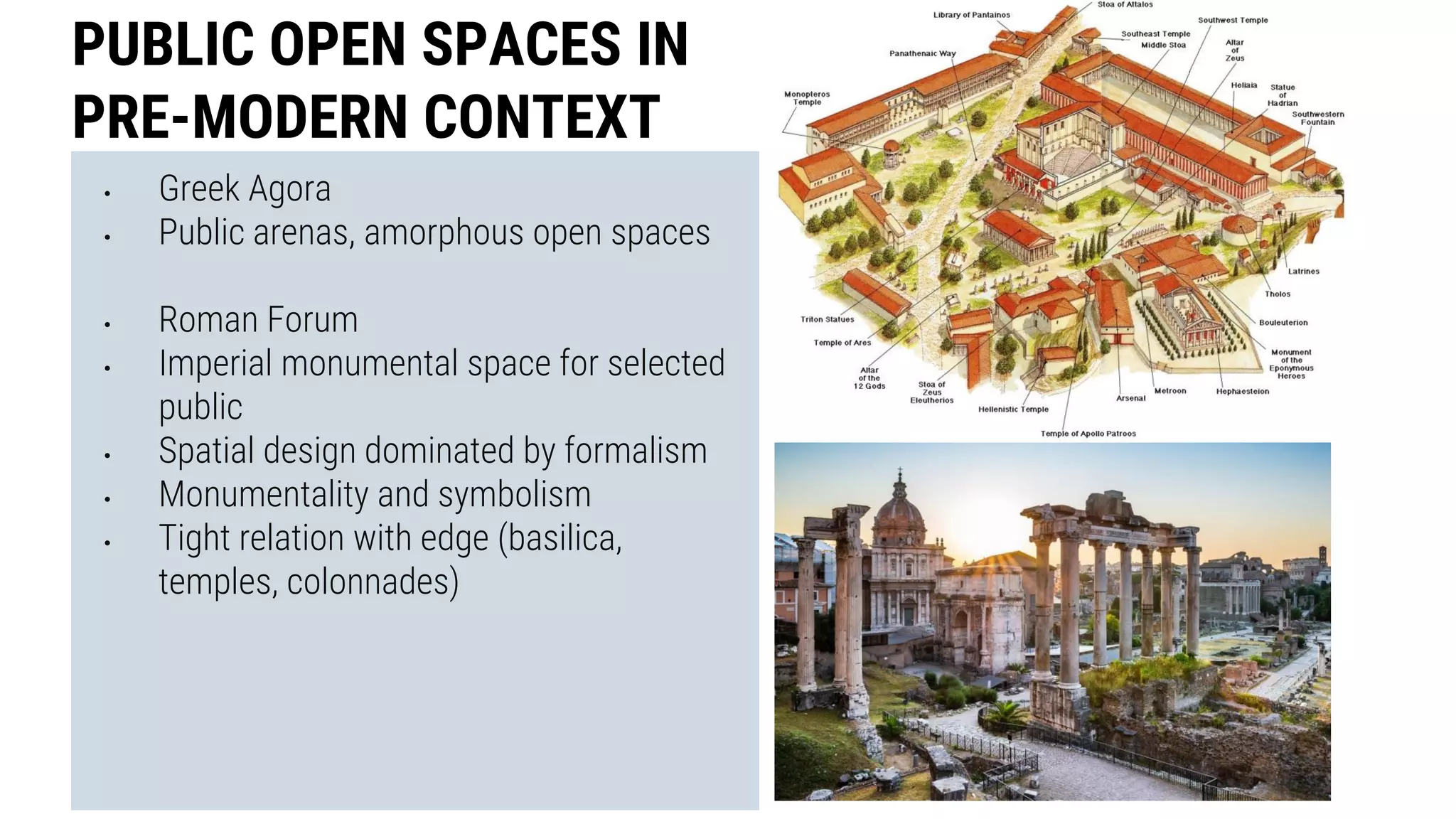 • Greek Agora
• Public arenas, amorphous open spaces
• Roman Forum
• Imperial monumental space for selected
public
• Spatial design dominated by formalism
• Monumentality and symbolism
• Tight relation with edge (basilica,
temples, colonnades)
PUBLIC OPEN SPACES IN
PRE-MODERN CONTEXT
 