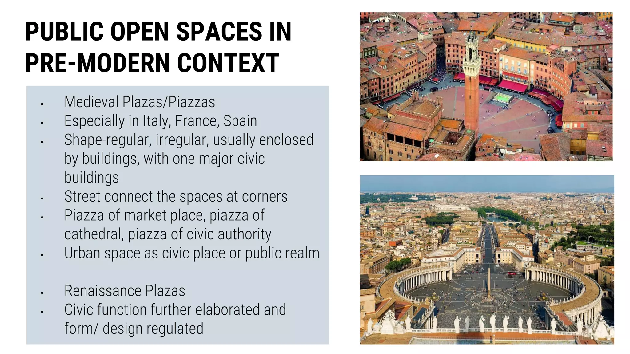 • Medieval Plazas/Piazzas
• Especially in Italy, France, Spain
• Shape-regular, irregular, usually enclosed
by buildings, with one major civic
buildings
• Street connect the spaces at corners
• Piazza of market place, piazza of
cathedral, piazza of civic authority
• Urban space as civic place or public realm
• Renaissance Plazas
• Civic function further elaborated and
form/ design regulated
PUBLIC OPEN SPACES IN
PRE-MODERN CONTEXT
 