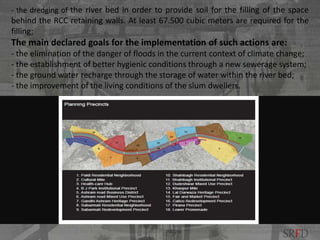 - the dredging of the river bed in order to provide soil for the filling of the space
behind the RCC retaining walls. At least 67.500 cubic meters are required for the
filling;
The main declared goals for the implementation of such actions are:
- the elimination of the danger of floods in the current context of climate change;
- the establishment of better hygienic conditions through a new sewerage system;
- the ground water recharge through the storage of water within the river bed;
- the improvement of the living conditions of the slum dwellers.
SRFD
 