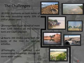 12000 hutments on both banks of
the river occupying nearly 20% of
critical project area.
Unorganized Gujari Bazaar of more
than 1200 vendors on the eastern
bank and Court Litigation.
 Nearly 200 Dhobis using both the
banks of the river for washing
activities.
Thoroughly polluted and
contaminated Sabarmati through 40
storm water outlets.
The Challenges
SRFD
 