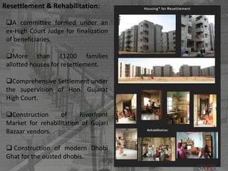 A committee formed under an
ex-High Court Judge for finalization
of beneficiaries.
More than 11200 families
allotted houses for resettlement.
Comprehensive Settlement under
the supervision of Hon. Gujarat
High Court.
Construction of Riverfront
Market for rehabilitation of Gujari
Bazaar vendors.
 Construction of modern Dhobi
Ghat for the ousted dhobis.
Resettlement & Rehabilitation:
SRFD
 