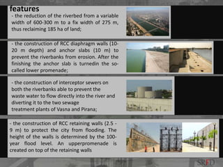 - the reduction of the riverbed from a variable
width of 600-300 m to a fix width of 275 m,
thus reclaiming 185 ha of land;
- the construction of RCC diaphragm walls (10-
20 m depth) and anchor slabs (10 m) to
prevent the riverbanks from erosion. After the
finishing the anchor slab is turnedin the so-
called lower promenade;
- the construction of interceptor sewers on
both the riverbanks able to prevent the
waste water to flow directly into the river and
diverting it to the two sewage
treatment plants of Vasna and Pirana;
- the construction of RCC retaining walls (2.5 -
9 m) to protect the city from flooding. The
height of the walls is determined by the 100-
year flood level. An upperpromenade is
created on top of the retaining walls
features
SRFD
 