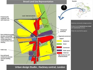 Urban design Studio , Hackney central, London 
•Hackney commands strategic position 
•Predominantly Residential use mixed with Commercial activities 
•Total site area 36.8 ha approx 
Residential 
Green 
Commercial 
Public spaces 
Strong local landmarks 
N 
Broad Land Use Representation 
High density area ,tall residential blocks 
Green 
Predominantly residential uses with mixed uses 
Public Uses 
Area with good architecture character and clear building edges 
Poor architecture quality (facades and building edges ) and the area is not visually appealing as compared other areas in Hackney 
Organized commercial 
Local retail and eateries 
Key plan 
Legend 
mixed use 
Children's play area  