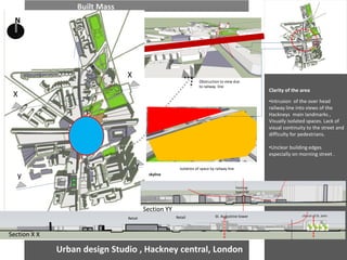 Urban design Studio , Hackney central, London 
Built Mass 
Clarity of the area 
•Intrusion of the over head railway line into views of the Hackneys main landmarks , Visually isolated spaces. Lack of visual continuity to the street and difficulty for pedestrians. 
•Unclear building edges especially on morning street . 
Obstruction to view due to railway line 
Hackney town hall 
St. Augustine tower 
church of St. John 
Retail 
Retail 
N 
Isolation of space by railway line 
skyline 
X 
y 
X 
Section X X 
Section YY 
y  